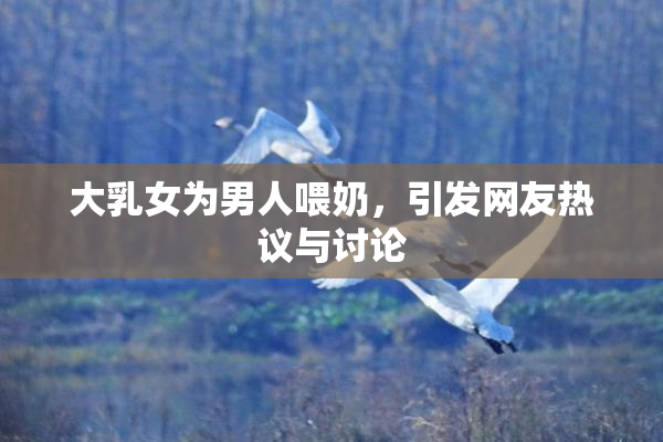 大乳女为男人喂奶，引发网友热议与讨论