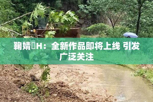 鞠婧祎H：全新作品即将上线 引发广泛关注