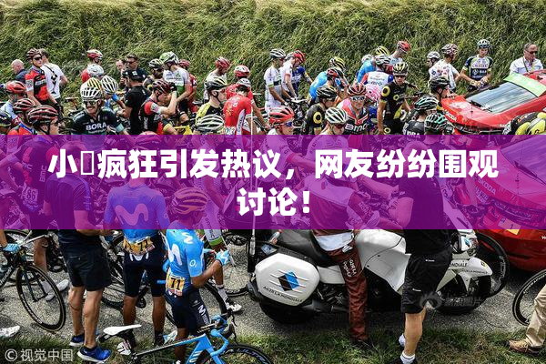 小泬疯狂引发热议，网友纷纷围观讨论！