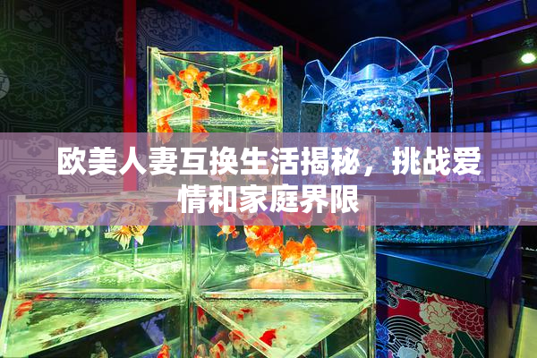 欧美人妻互换生活揭秘，挑战爱情和家庭界限