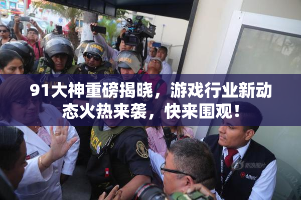 91大神重磅揭晓，游戏行业新动态火热来袭，快来围观！