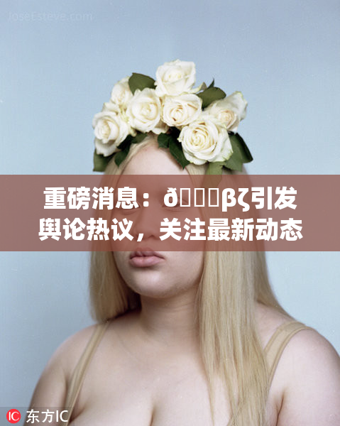 重磅消息：👙βζ引发舆论热议，关注最新动态