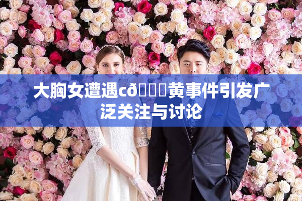 大胸女遭遇c🔞黄事件引发广泛关注与讨论