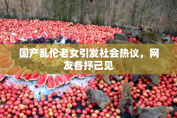 国产乱伦老女引发社会热议，网友各抒己见