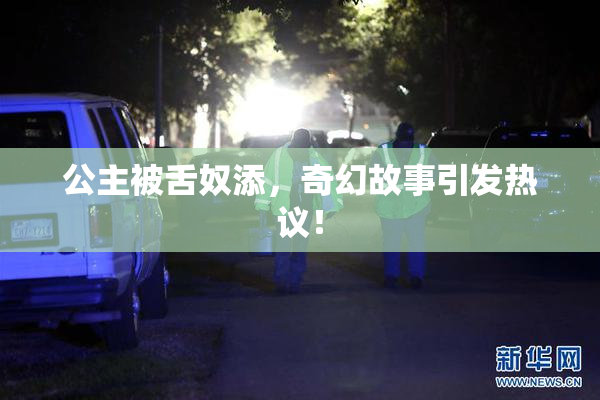 公主被舌奴添，奇幻故事引发热议！