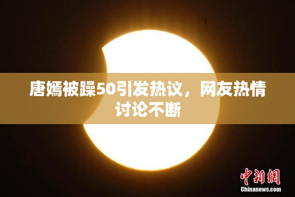 唐嫣被躁50引发热议，网友热情讨论不断