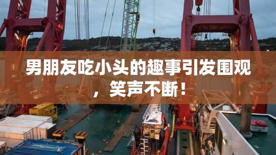 男朋友吃小头的趣事引发围观，笑声不断！
