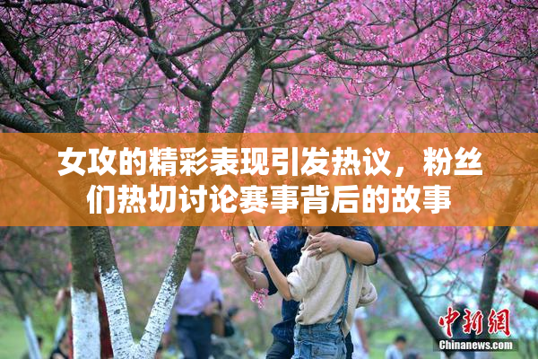女攻的精彩表现引发热议，粉丝们热切讨论赛事背后的故事