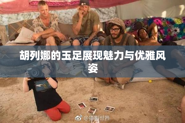 胡列娜的玉足展现魅力与优雅风姿