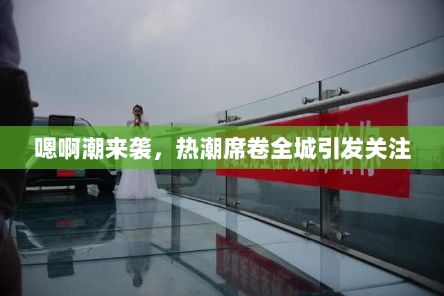 嗯啊潮来袭，热潮席卷全城引发关注