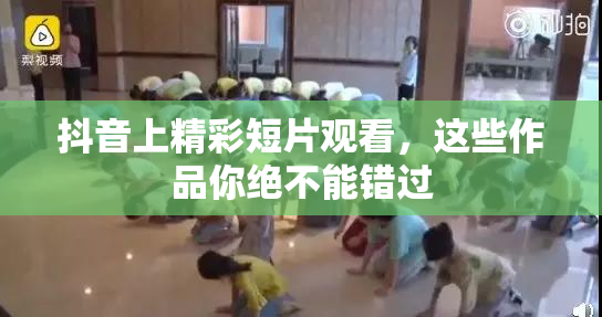 抖音上精彩短片观看，这些作品你绝不能错过