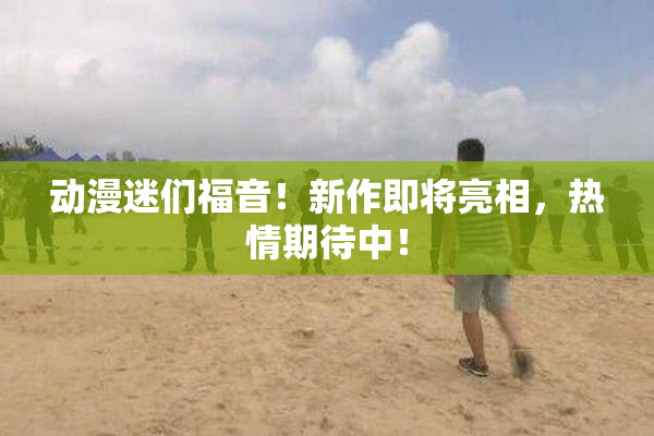 动漫迷们福音！新作即将亮相，热情期待中！