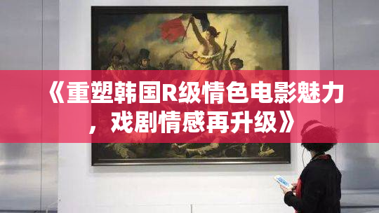 《重塑韩国R级情色电影魅力，戏剧情感再升级》