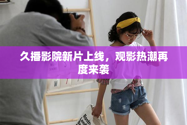 久播影院新片上线，观影热潮再度来袭