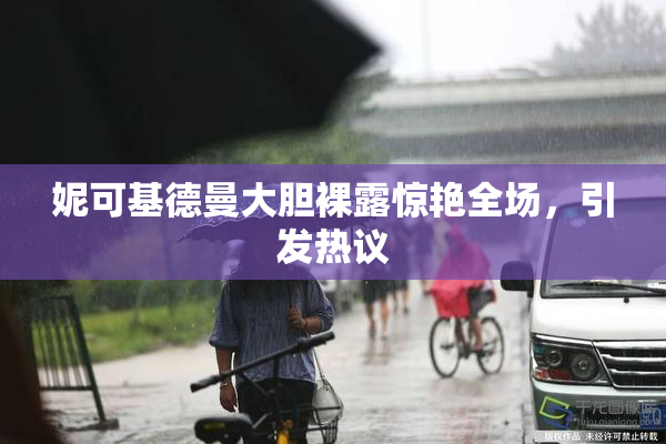 妮可基德曼大胆裸露惊艳全场，引发热议