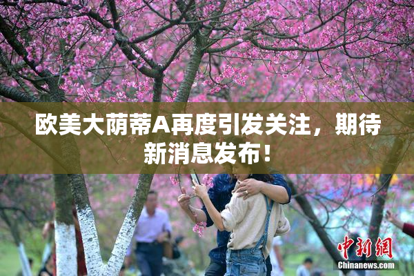 欧美大荫蒂A再度引发关注，期待新消息发布！