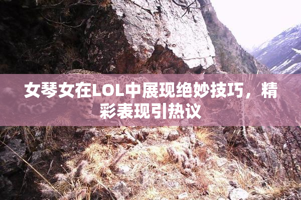 女琴女在LOL中展现绝妙技巧，精彩表现引热议