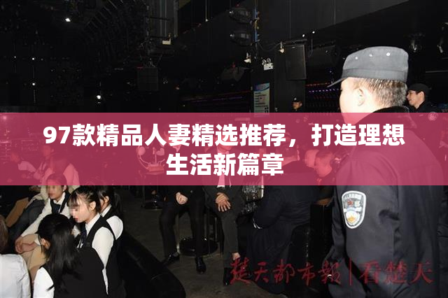 97款精品人妻精选推荐，打造理想生活新篇章
