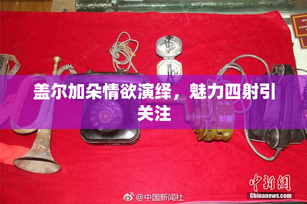 盖尔加朵情欲演绎，魅力四射引关注