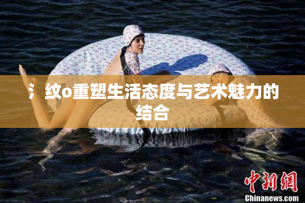 氵纹o重塑生活态度与艺术魅力的结合