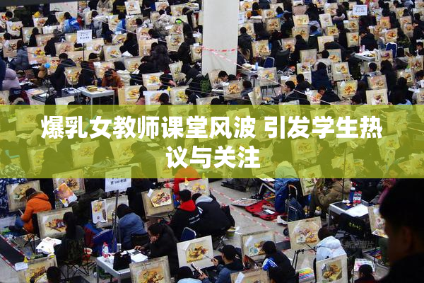 爆乳女教师课堂风波 引发学生热议与关注