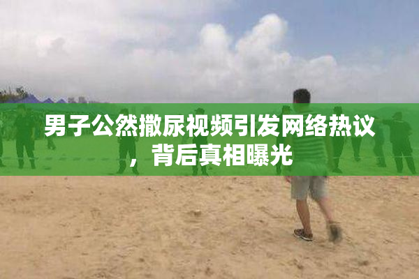 男子公然撒尿视频引发网络热议，背后真相曝光