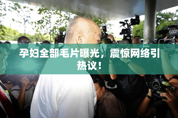 孕妇全部毛片曝光，震惊网络引热议！