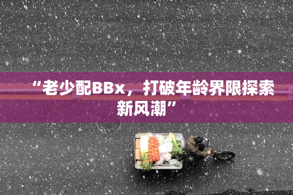 “老少配BBx，打破年龄界限探索新风潮”