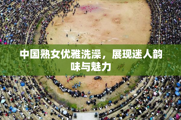 中国熟女优雅洗澡，展现迷人韵味与魅力