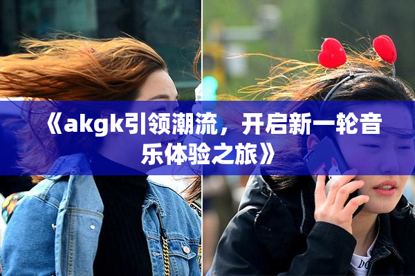 《akgk引领潮流，开启新一轮音乐体验之旅》