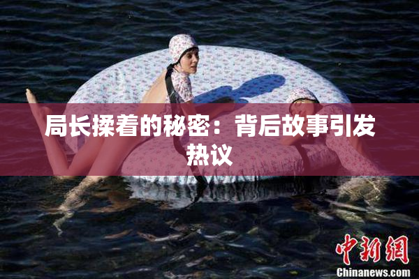 局长揉着的秘密：背后故事引发热议