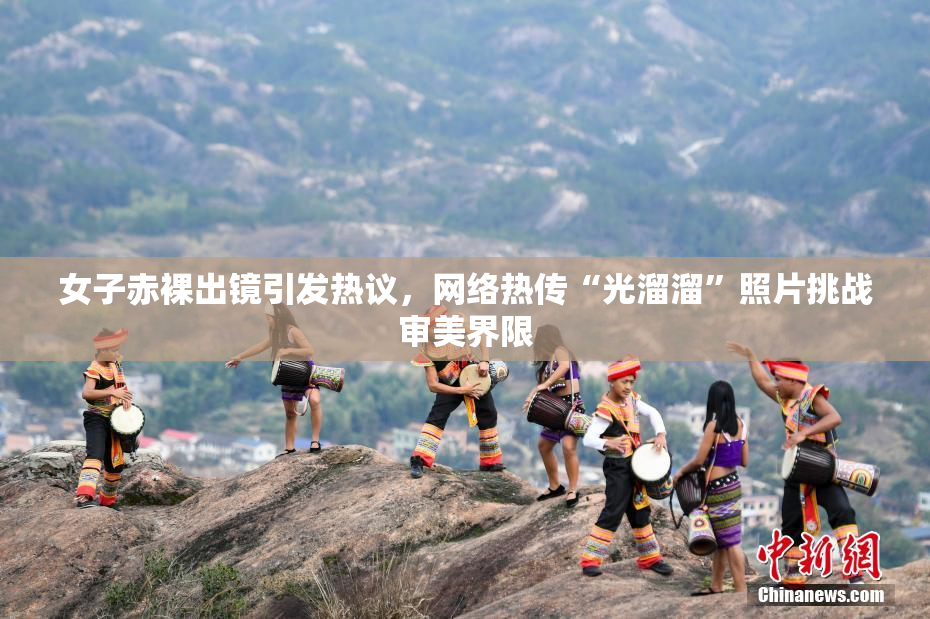 女子赤裸出镜引发热议，网络热传“光溜溜”照片挑战审美界限