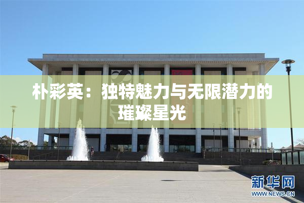 朴彩英：独特魅力与无限潜力的璀璨星光