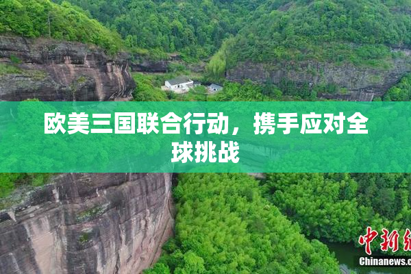 欧美三国联合行动，携手应对全球挑战