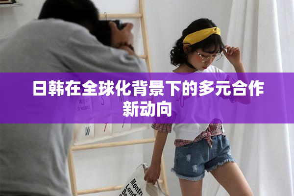 日韩在全球化背景下的多元合作新动向