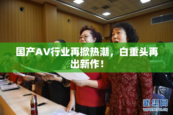 国产AV行业再掀热潮，白重头再出新作！