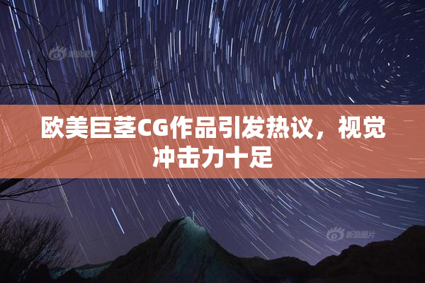 欧美巨茎CG作品引发热议，视觉冲击力十足