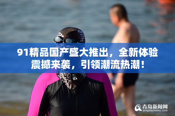 91精品国产盛大推出，全新体验震撼来袭，引领潮流热潮！