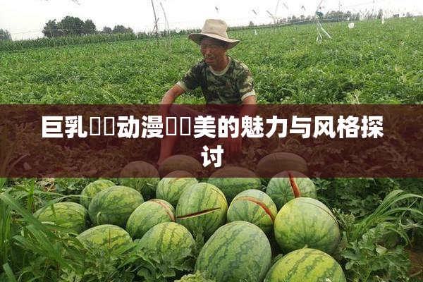 巨乳❌‌动漫❌‌美的魅力与风格探讨