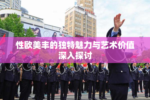 性欧美丰的独特魅力与艺术价值深入探讨