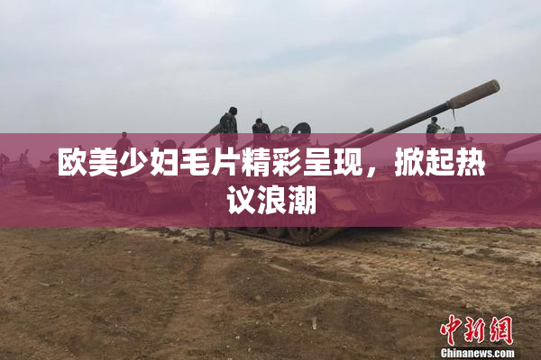 欧美少妇毛片精彩呈现，掀起热议浪潮