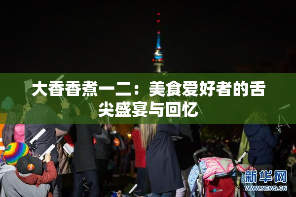 大香香煮一二：美食爱好者的舌尖盛宴与回忆