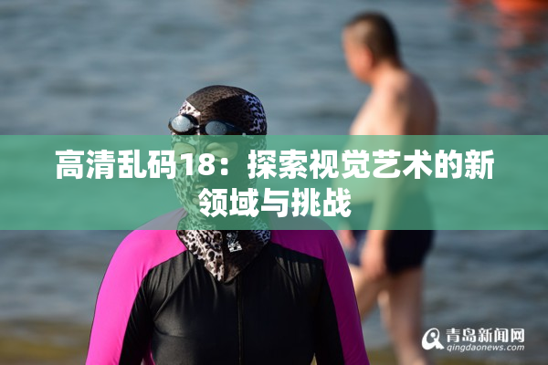高清乱码18：探索视觉艺术的新领域与挑战
