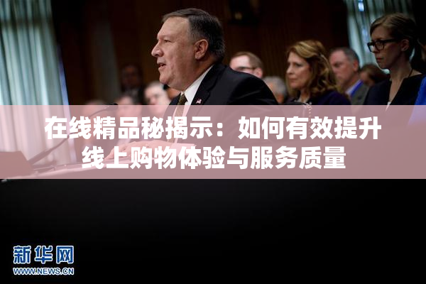 在线精品秘揭示：如何有效提升线上购物体验与服务质量