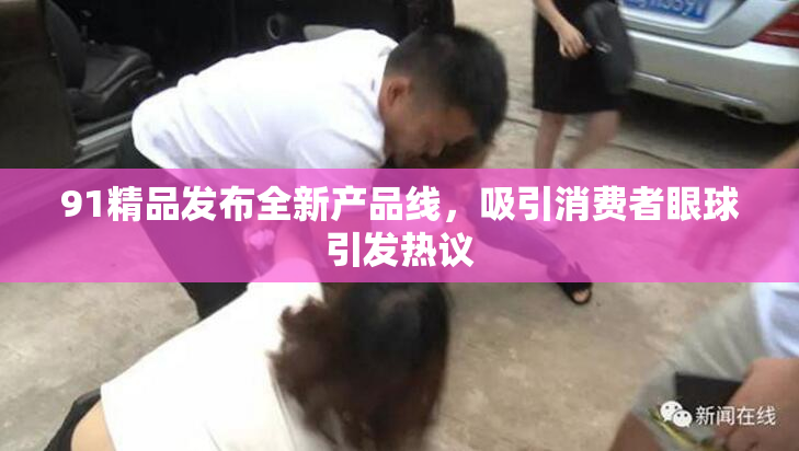 91精品发布全新产品线，吸引消费者眼球引发热议