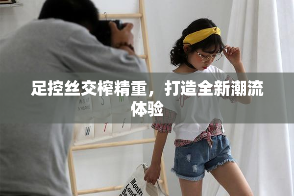 足控丝交榨精重，打造全新潮流体验