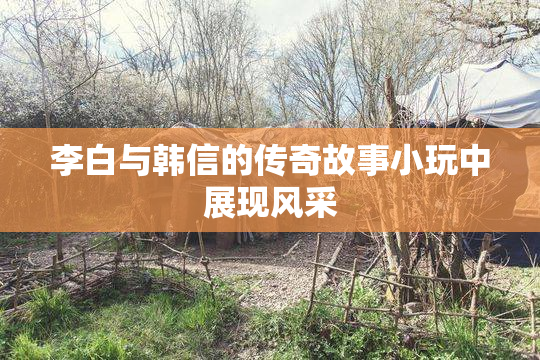 李白与韩信的传奇故事小玩中展现风采