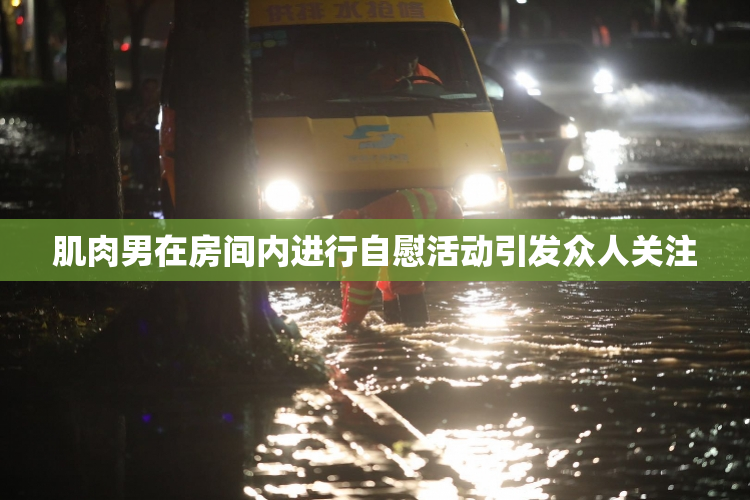肌肉男在房间内进行自慰活动引发众人关注