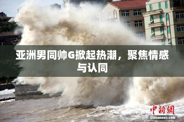 亚洲男同帅G掀起热潮，聚焦情感与认同
