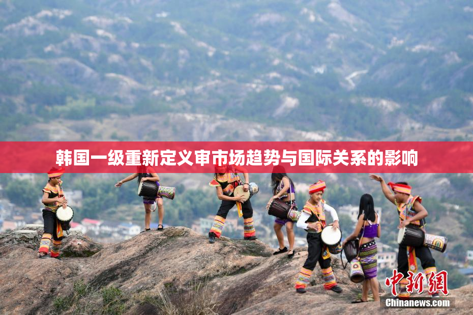 韩国一级重新定义审市场趋势与国际关系的影响